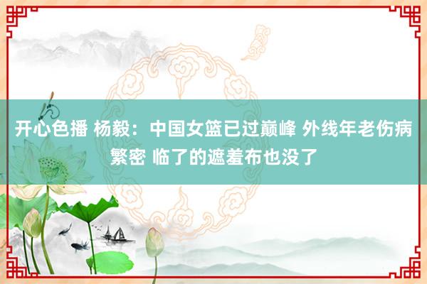 开心色播 杨毅：中国女篮已过巅峰 外线年老伤病繁密 临了的遮羞布也没了