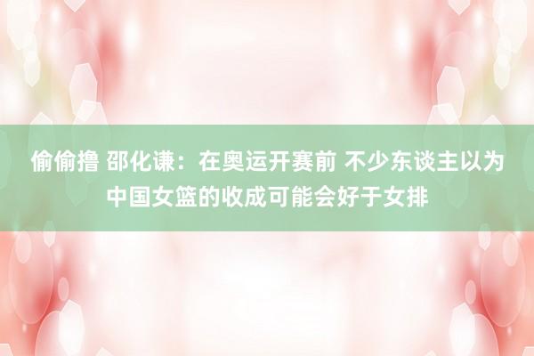 偷偷撸 邵化谦：在奥运开赛前 不少东谈主以为中国女篮的收成可能会好于女排