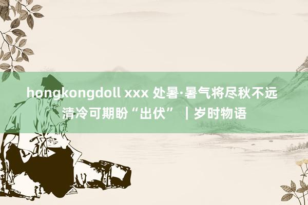 hongkongdoll xxx 处暑·暑气将尽秋不远 清冷可期盼“出伏” ｜岁时物语