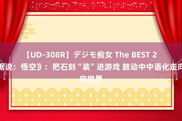 【UD-308R】デジモ痴女 The BEST 2 《黑据说：悟空》：把石刻“装”进游戏 鼓动中中语化走向世界