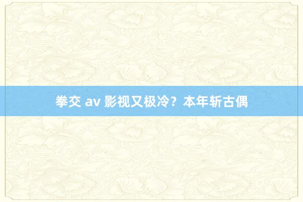 拳交 av 影视又极冷？本年斩古偶