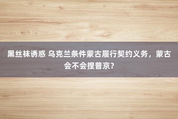 黑丝袜诱惑 乌克兰条件蒙古履行契约义务，蒙古会不会捏普京？