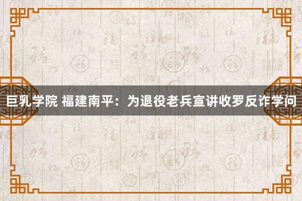 巨乳学院 福建南平：为退役老兵宣讲收罗反诈学问