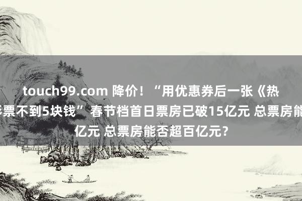touch99.com 降价！“用优惠券后一张《热辣滚热》电影票不到5块钱” 春节档首日票房已破15亿元 总票房能否超百亿元？