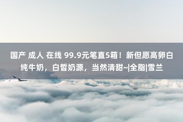 国产 成人 在线 99.9元笔直5箱！新但愿高卵白纯牛奶，白皙奶源，当然清甜~|全脂|雪兰