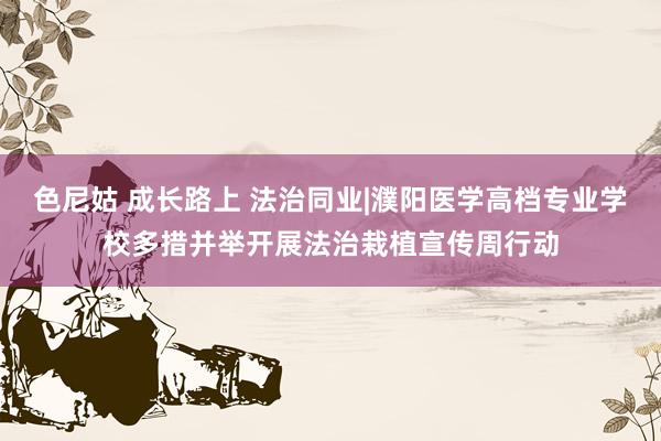 色尼姑 成长路上 法治同业|濮阳医学高档专业学校多措并举开展法治栽植宣传周行动