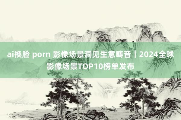 ai换脸 porn 影像场景洞见生意畴昔｜2024全球影像场景TOP10榜单发布