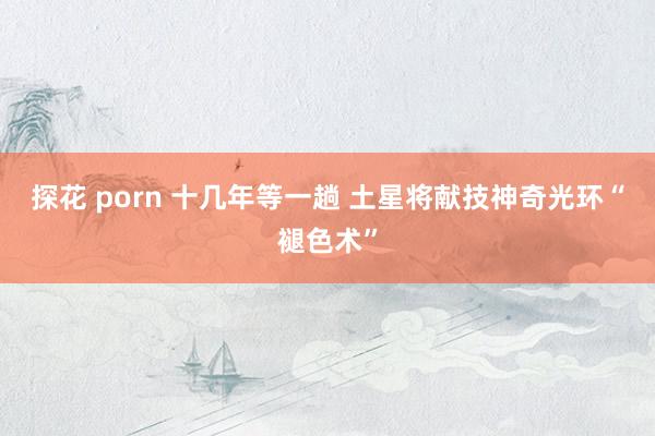 探花 porn 十几年等一趟 土星将献技神奇光环“褪色术”