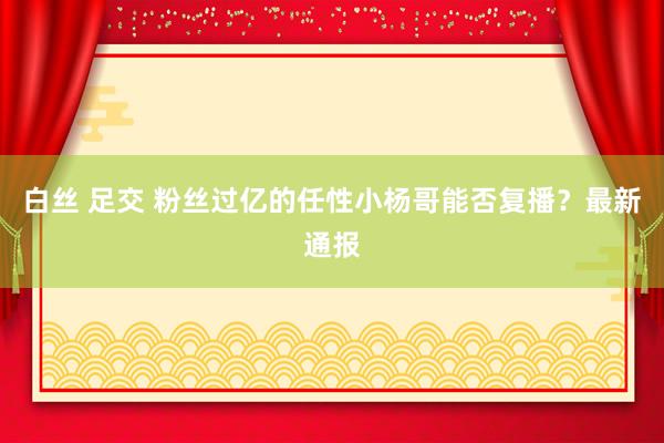 白丝 足交 粉丝过亿的任性小杨哥能否复播？最新通报