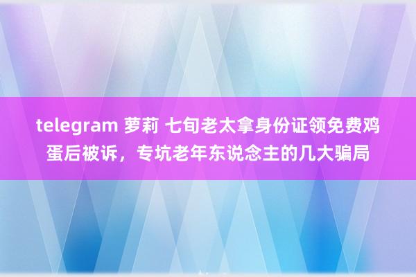 telegram 萝莉 七旬老太拿身份证领免费鸡蛋后被诉，专坑老年东说念主的几大骗局