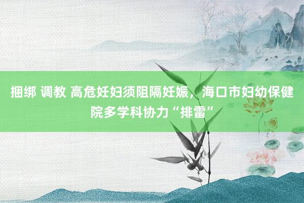 捆绑 调教 高危妊妇须阻隔妊娠，海口市妇幼保健院多学科协力“排雷”