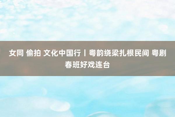 女同 偷拍 文化中国行丨粤韵绕梁扎根民间 粤剧春班好戏连台