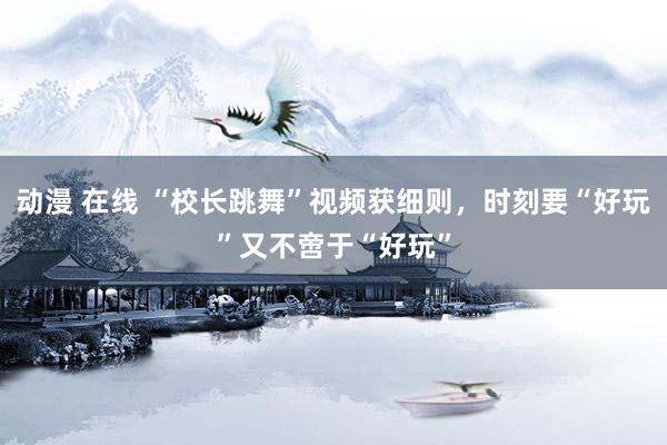 动漫 在线 “校长跳舞”视频获细则，时刻要“好玩”又不啻于“好玩”