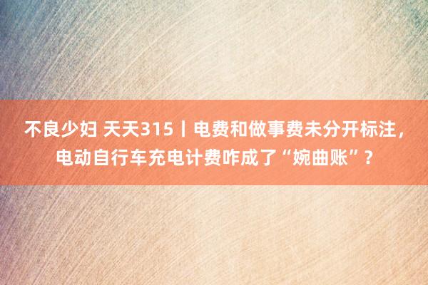 不良少妇 天天315丨电费和做事费未分开标注，电动自行车充电计费咋成了“婉曲账”？