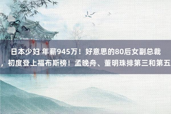 日本少妇 年薪945万！好意思的80后女副总裁，初度登上福布斯榜！孟晚舟、董明珠排第三和第五