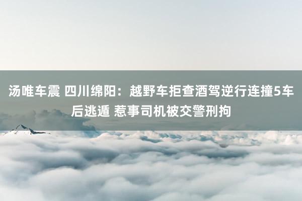 汤唯车震 四川绵阳：越野车拒查酒驾逆行连撞5车后逃遁 惹事司机被交警刑拘