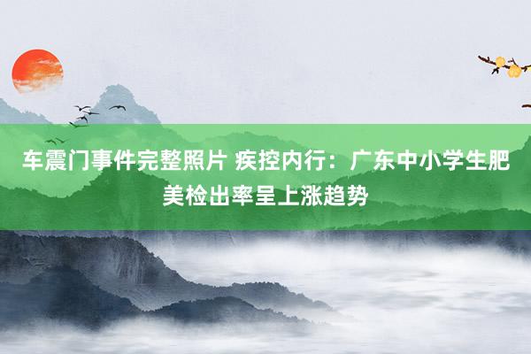 车震门事件完整照片 疾控内行：广东中小学生肥美检出率呈上涨趋势