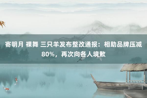寄明月 裸舞 三只羊发布整改通报：相助品牌压减80%，再次向各人境歉