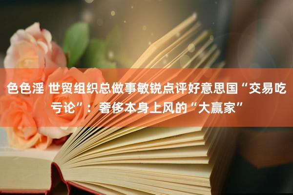 色色淫 世贸组织总做事敏锐点评好意思国“交易吃亏论”：奢侈本身上风的“大赢家”