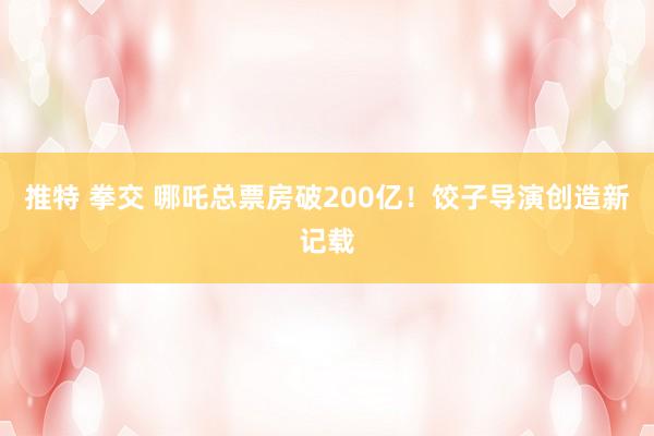 推特 拳交 哪吒总票房破200亿！饺子导演创造新记载