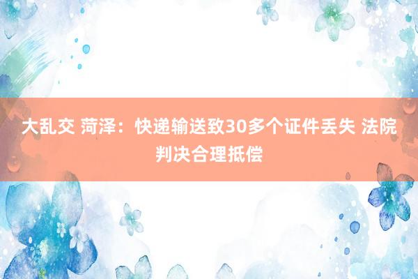 大乱交 菏泽：快递输送致30多个证件丢失 法院判决合理抵偿