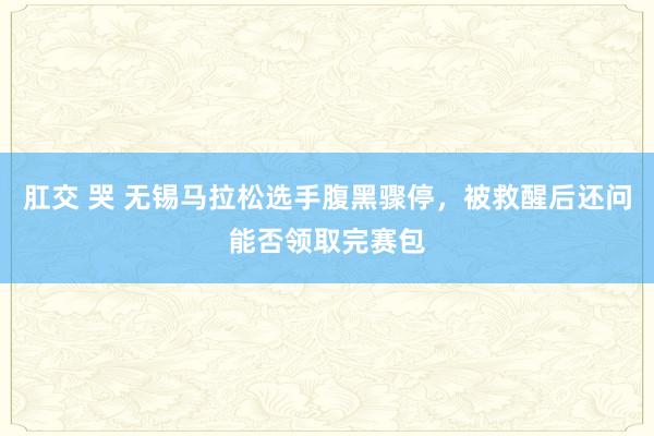 肛交 哭 无锡马拉松选手腹黑骤停，被救醒后还问能否领取完赛包