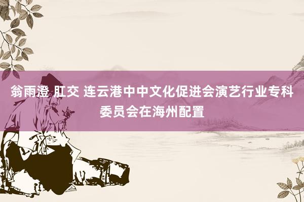 翁雨澄 肛交 连云港中中文化促进会演艺行业专科委员会在海州配置