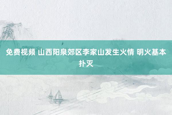 免费视频 山西阳泉郊区李家山发生火情 明火基本扑灭