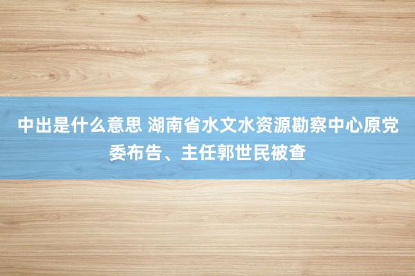 中出是什么意思 湖南省水文水资源勘察中心原党委布告、主任郭世民被查