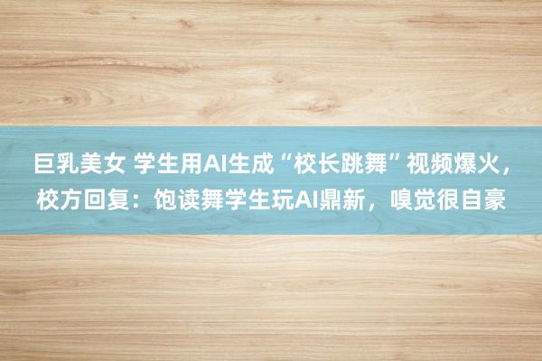 巨乳美女 学生用AI生成“校长跳舞”视频爆火，校方回复：饱读舞学生玩AI鼎新，嗅觉很自豪