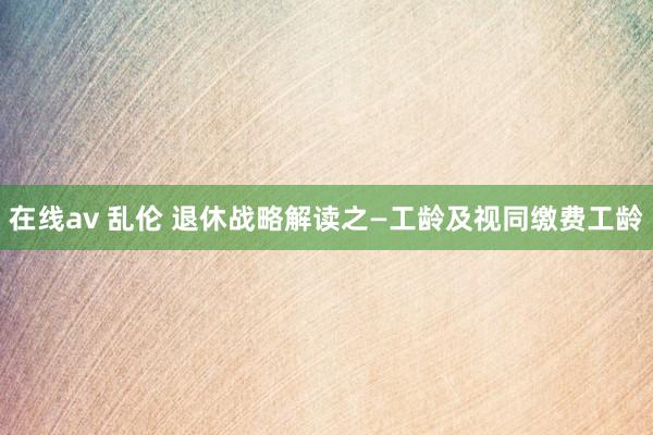 在线av 乱伦 退休战略解读之—工龄及视同缴费工龄