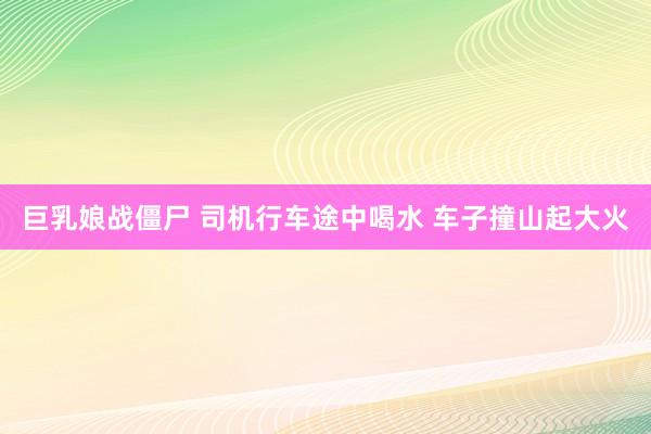 巨乳娘战僵尸 司机行车途中喝水 车子撞山起大火