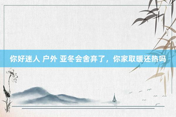 你好迷人 户外 亚冬会舍弃了，你家取暖还热吗