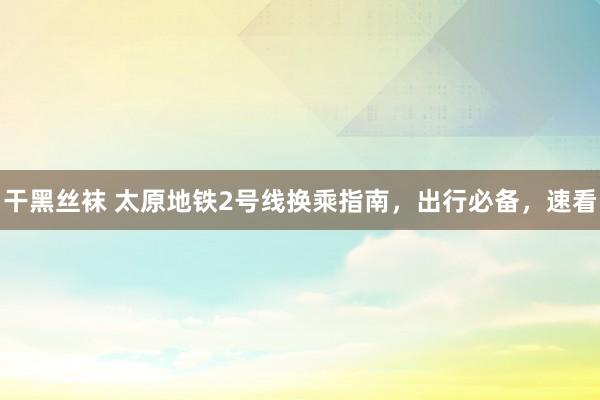 干黑丝袜 太原地铁2号线换乘指南，出行必备，速看
