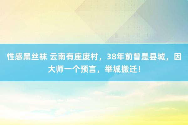 性感黑丝袜 云南有座废村，38年前曾是县城，因大师一个预言，举城搬迁！