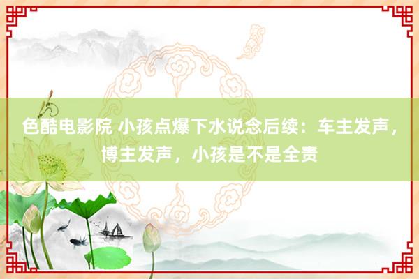 色酷电影院 小孩点爆下水说念后续：车主发声，博主发声，小孩是不是全责