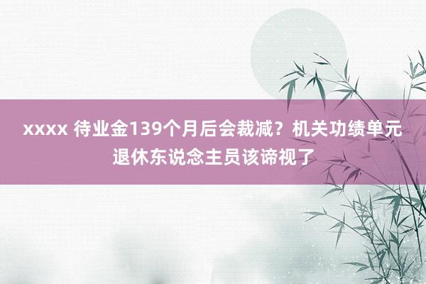 xxxx 待业金139个月后会裁减？机关功绩单元退休东说念主员该谛视了