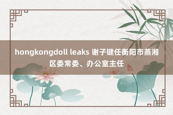 hongkongdoll leaks 谢子键任衡阳市蒸湘区委常委、办公室主任