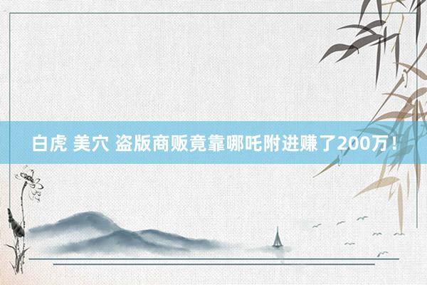 白虎 美穴 盗版商贩竟靠哪吒附进赚了200万！