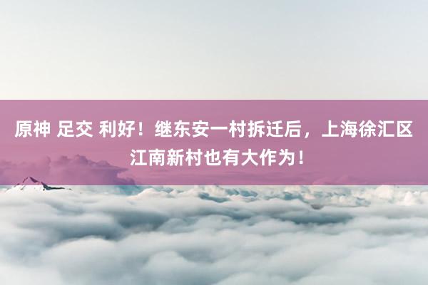 原神 足交 利好！继东安一村拆迁后，上海徐汇区 江南新村也有大作为！