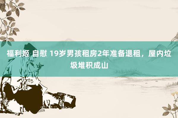 福利姬 自慰 19岁男孩租房2年准备退租，屋内垃圾堆积成山