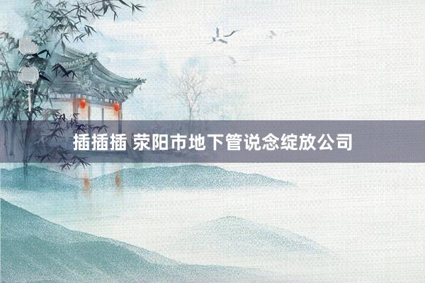 插插插 荥阳市地下管说念绽放公司