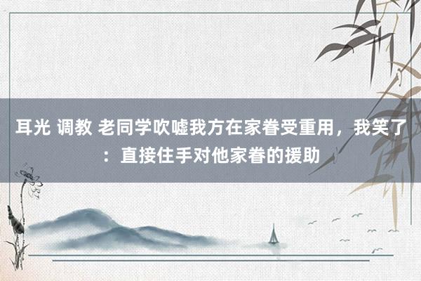 耳光 调教 老同学吹嘘我方在家眷受重用，我笑了：直接住手对他家眷的援助