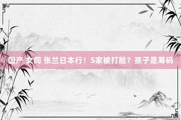国产 女同 张兰日本行！S家被打脸？孩子是筹码