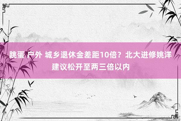 跳蛋 户外 城乡退休金差距10倍？北大进修姚洋建议松开至两三倍以内