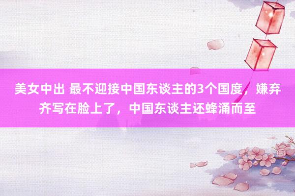 美女中出 最不迎接中国东谈主的3个国度，嫌弃齐写在脸上了，中国东谈主还蜂涌而至
