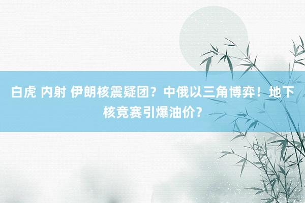 白虎 内射 伊朗核震疑团？中俄以三角博弈！地下核竞赛引爆油价？