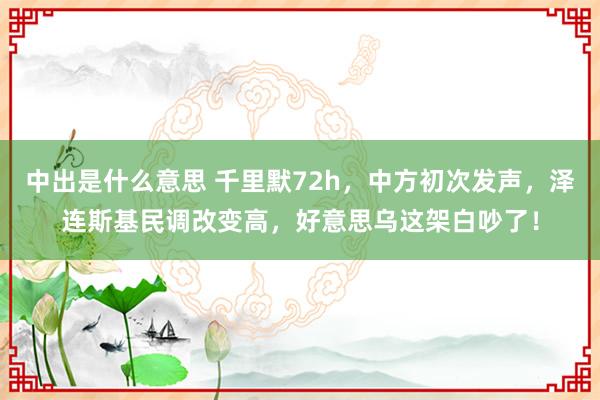 中出是什么意思 千里默72h，中方初次发声，泽连斯基民调改变高，好意思乌这架白吵了！