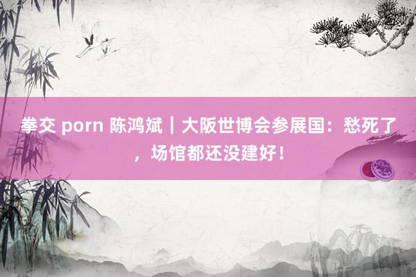 拳交 porn 陈鸿斌｜大阪世博会参展国：愁死了，场馆都还没建好！