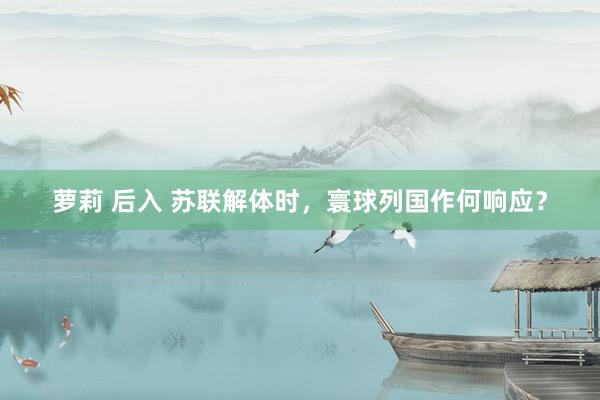 萝莉 后入 苏联解体时，寰球列国作何响应？